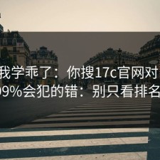 这次我学乖了：你搜17c官网对比时，99%会犯的错：别只看排名。