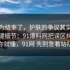 你以为结束了，护肤的争议其实就卡在关键细节：91爆料网把误区纠正完你就懂，91网 先别急着站队