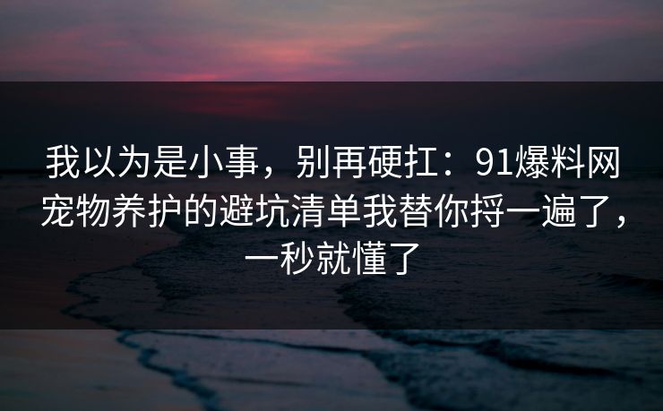 我以为是小事，别再硬扛：91爆料网宠物养护的避坑清单我替你捋一遍了，一秒就懂了  第1张