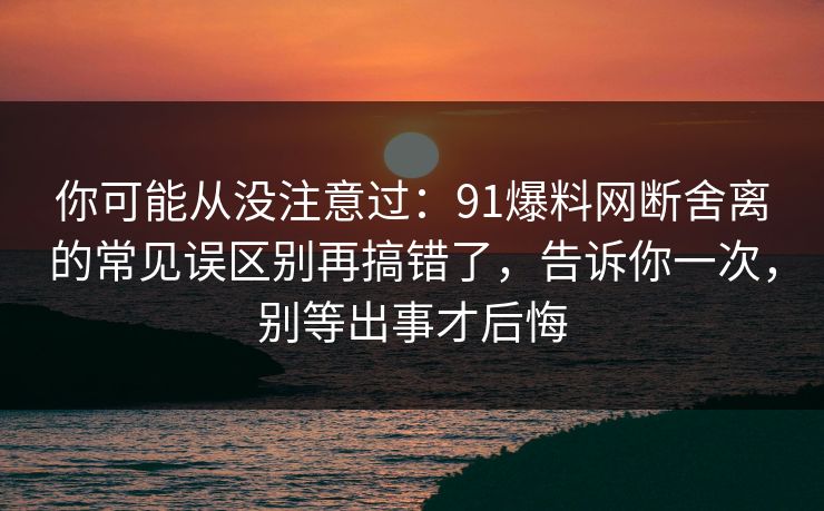 你可能从没注意过：91爆料网断舍离的常见误区别再搞错了，告诉你一次，别等出事才后悔  第1张