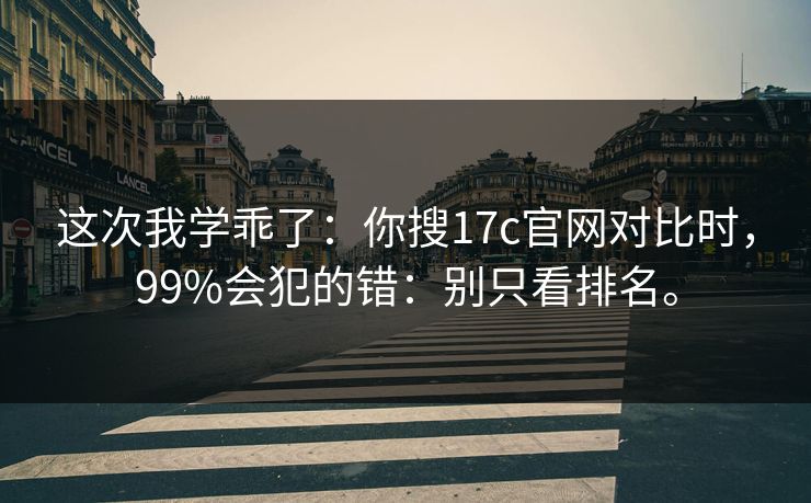 这次我学乖了：你搜17c官网对比时，99%会犯的错：别只看排名。