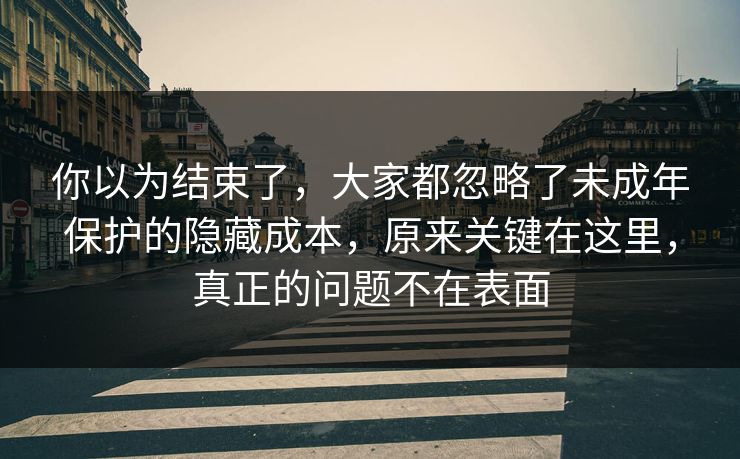 你以为结束了，大家都忽略了未成年保护的隐藏成本，原来关键在这里，真正的问题不在表面