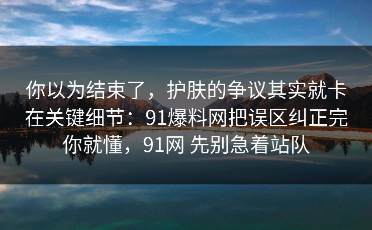 你以为结束了，护肤的争议其实就卡在关键细节：91爆料网把误区纠正完你就懂，91网 先别急着站队