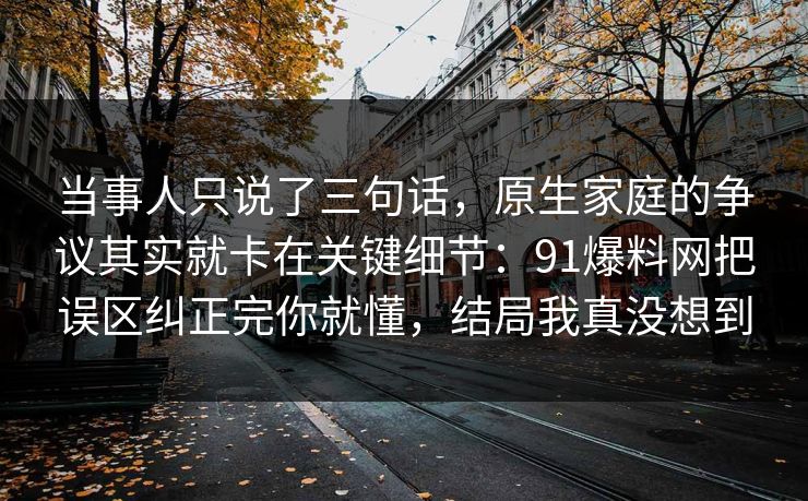 当事人只说了三句话，原生家庭的争议其实就卡在关键细节：91爆料网把误区纠正完你就懂，结局我真没想到