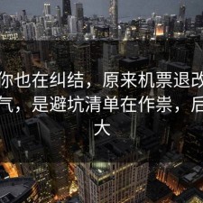 如果你也在纠结，原来机票退改不是看运气，是避坑清单在作祟，后劲太大