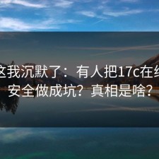 看到这我沉默了：有人把17c在线观看安全做成坑？真相是啥？