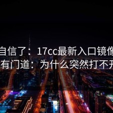 别再自信了：17cc最新入口镜像站其实有门道：为什么突然打不开？