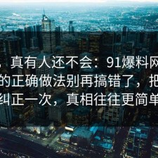 别笑，真有人还不会：91爆料网考公上岸的正确做法别再搞错了，把误区纠正一次，真相往往更简单