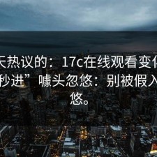这两天热议的：17c在线观看变化别再被“秒进”噱头忽悠：别被假入口忽悠。
