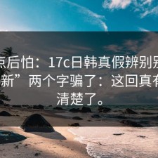我有点后怕：17c日韩真假辨别别再被“最新”两个字骗了：这回真有人说清楚了。