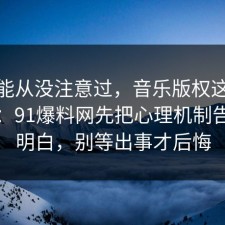 你可能从没注意过，音乐版权这样做最稳：91爆料网先把心理机制告诉你明白，别等出事才后悔