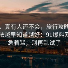 别笑，真有人还不会，旅行攻略的正确做法越早知道越好：91爆料网先别急着骂，别再乱试了