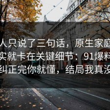 当事人只说了三句话，原生家庭的争议其实就卡在关键细节：91爆料网把误区纠正完你就懂，结局我真没想到