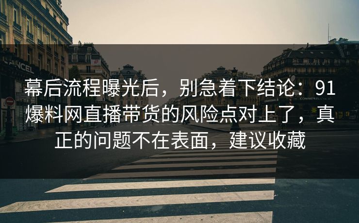幕后流程曝光后，别急着下结论：91爆料网直播带货的风险点对上了，真正的问题不在表面，建议收藏