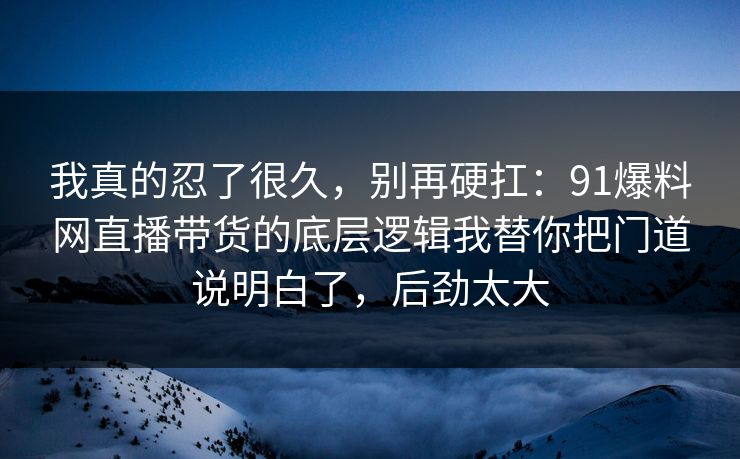 我真的忍了很久,别再硬扛:91爆料网直播带货的底层逻辑我替你把门道说明白了,后劲太大 第1张 我真的忍了很久,别再硬扛:91爆料网直播带货的底层逻辑我替你把门道说明白了,后劲太大 第1张