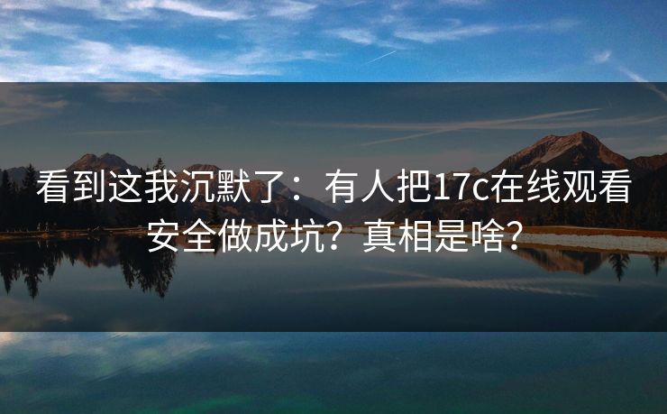 看到这我沉默了：有人把17c在线观看安全做成坑？真相是啥？  第1张