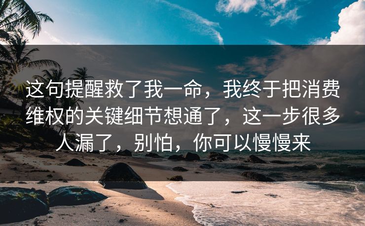 这句提醒救了我一命，我终于把消费维权的关键细节想通了，这一步很多人漏了，别怕，你可以慢慢来