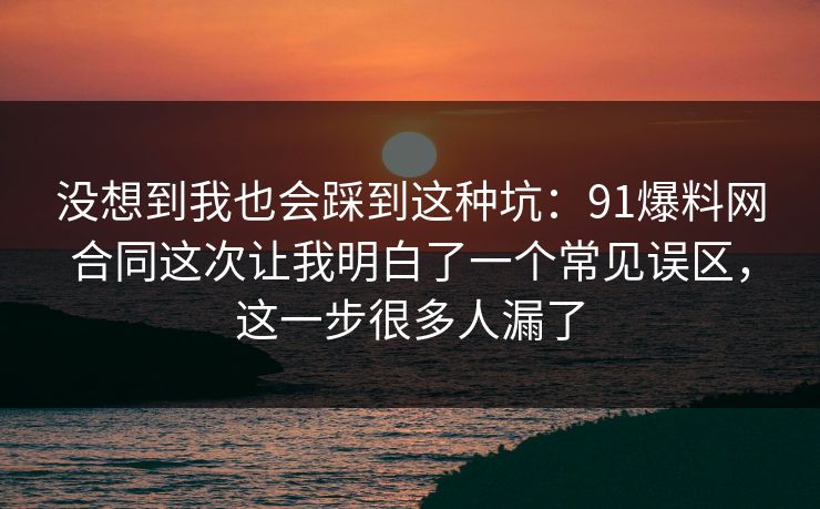 没想到我也会踩到这种坑：91爆料网合同这次让我明白了一个常见误区，这一步很多人漏了