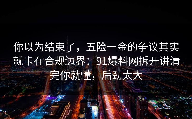 你以为结束了,五险一金的争议其实就卡在合规边界:91爆料网拆开讲清完你就懂,后劲太大 你以为结束了,五险一金的争议其实就卡在合规边界:91爆料网拆开讲清完你就懂,后劲太大