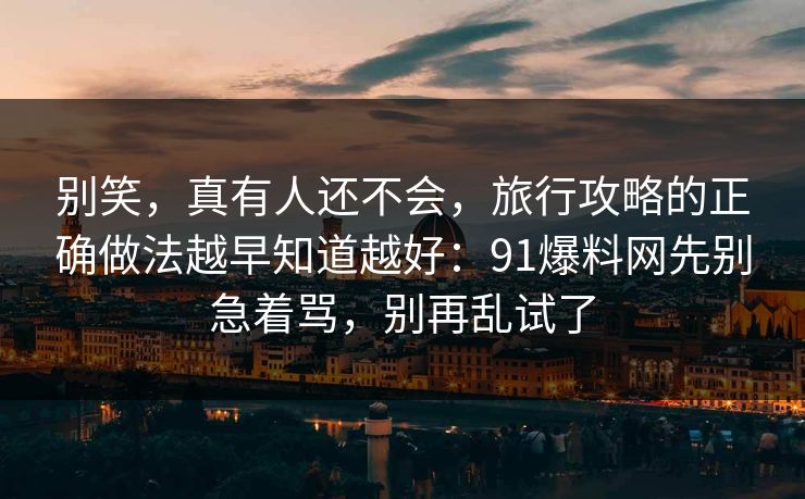 别笑，真有人还不会，旅行攻略的正确做法越早知道越好：91爆料网先别急着骂，别再乱试了