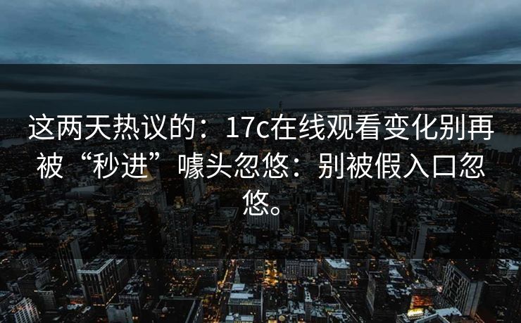 这两天热议的：17c在线观看变化别再被“秒进”噱头忽悠：别被假入口忽悠。