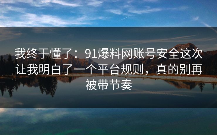 我终于懂了：91爆料网账号安全这次让我明白了一个平台规则，真的别再被带节奏