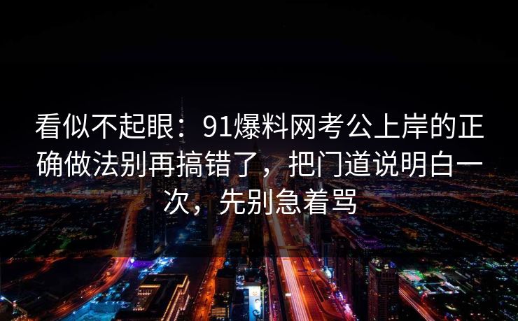 看似不起眼：91爆料网考公上岸的正确做法别再搞错了，把门道说明白一次，先别急着骂