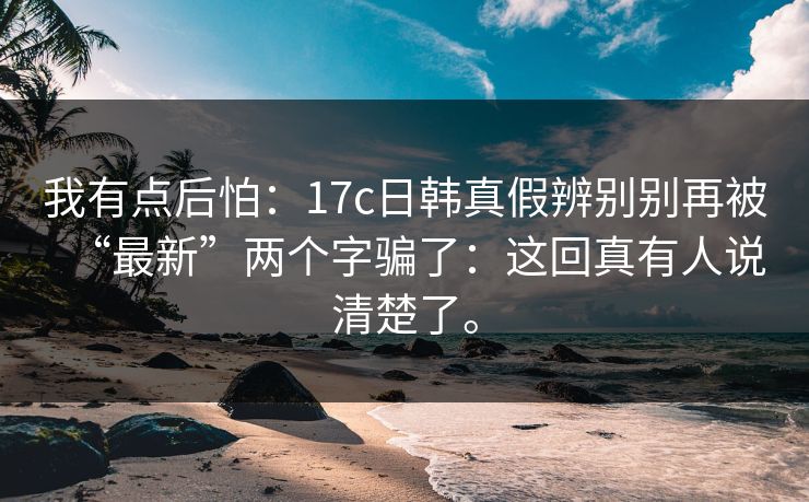 我有点后怕：17c日韩真假辨别别再被“最新”两个字骗了：这回真有人说清楚了。