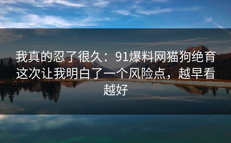 我真的忍了很久：91爆料网猫狗绝育这次让我明白了一个风险点，越早看越好