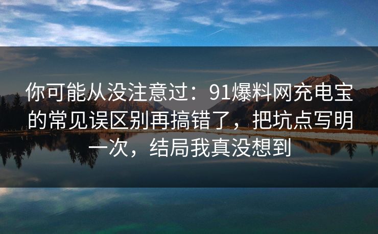 你可能从没注意过:91爆料网充电宝的常见误区别再搞错了,把坑点写明一次,结局我真没想到 你可能从没注意过:91爆料网充电宝的常见误区别再搞错了,把坑点写明一次,结局我真没想到