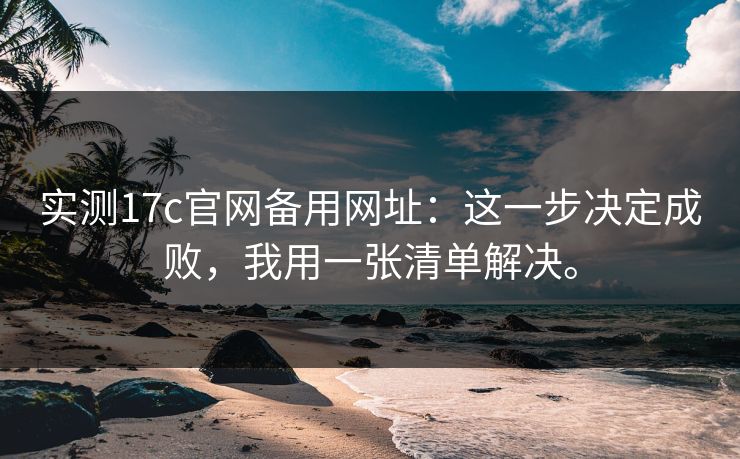 实测17c官网备用网址：这一步决定成败，我用一张清单解决。