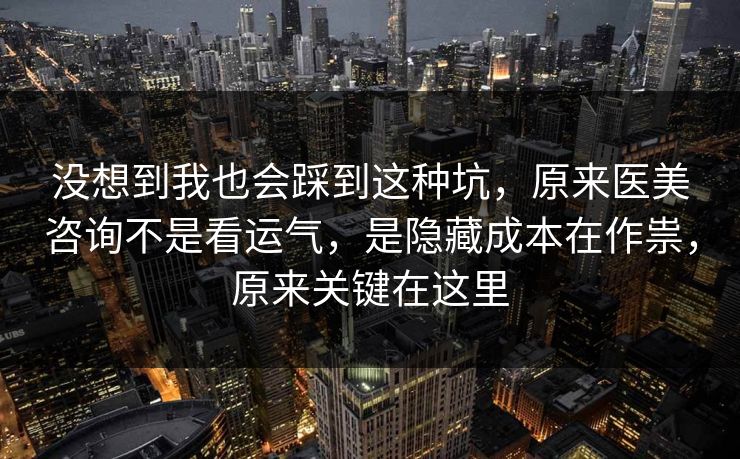 没想到我也会踩到这种坑，原来医美咨询不是看运气，是隐藏成本在作祟，原来关键在这里