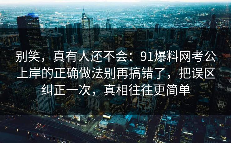别笑，真有人还不会：91爆料网考公上岸的正确做法别再搞错了，把误区纠正一次，真相往往更简单