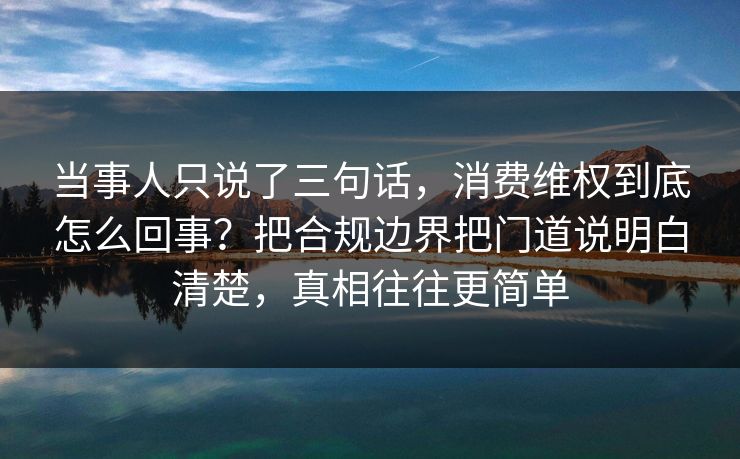 当事人只说了三句话，消费维权到底怎么回事？把合规边界把门道说明白清楚，真相往往更简单