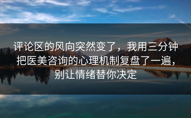 评论区的风向突然变了，我用三分钟把医美咨询的心理机制复盘了一遍，别让情绪替你决定