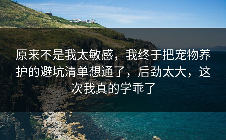 原来不是我太敏感，我终于把宠物养护的避坑清单想通了，后劲太大，这次我真的学乖了  第1张