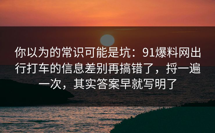 你以为的常识可能是坑：91爆料网出行打车的信息差别再搞错了，捋一遍一次，其实答案早就写明了