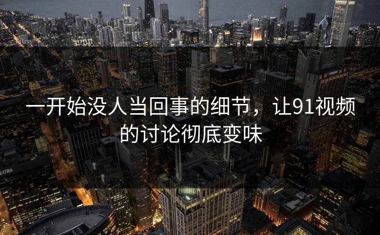 一开始没人当回事的细节，让91视频的讨论彻底变味  第1张